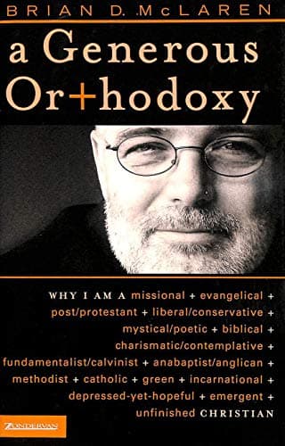 Book cover for A Generous Orthodoxy: Why I Am a Missional, Evangelical, Post/Protestant, Liberal/Conservative, Mystical/Poetic, Biblical, Charismatic/Contemplative, Fundamentalist/Calvinist, Anabaptist/Anglican, Methodist, Catholic, Green, Incarnational, Depressed-yet-Hopeful, Emergent, Unfinished CHRISTIAN by McLaren, Brian D.
